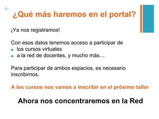 +
¿Qué más haremos en el portal?
¡Ya nos registramos!
Con esos datos tenemos acceso a participar de
■ los cursos virtuales
■ a la red de docentes, y mucho más…
Para participar de ambos espacios, es necesario
inscribirnos.
A los cursos nos vamos a inscribir en el próximo taller
Ahora nos concentraremos en la Red
 