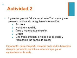 +
Actividad 2
1. Ingreso al grupo «Educar en el aula Tucumán» y me
presento publicando la siguiente información:
■ Escuela
■ Nombre y apellido
■ Área o materia que enseño
■ Grado
■ Una frase, imagen, o video que te guste y
represente tus ganas de crecer
Importante: para compartir material en la red lo hacemos
siempre por medio de links a recursos que ya se
encuentran en la web.
 