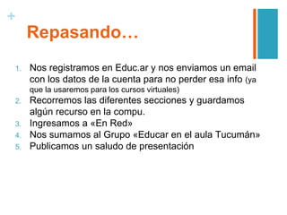 +
Repasando…
1. Nos registramos en Educ.ar y nos enviamos un email
con los datos de la cuenta para no perder esa info (ya
que la usaremos para los cursos virtuales)
2. Recorremos las diferentes secciones y guardamos
algún recurso en la compu.
3. Ingresamos a «En Red»
4. Nos sumamos al Grupo «Educar en el aula Tucumán»
5. Publicamos un saludo de presentación
 