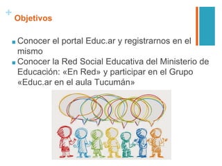 + Objetivos
■ Conocer el portal Educ.ar y registrarnos en el
mismo
■ Conocer la Red Social Educativa del Ministerio de
Educación: «En Red» y participar en el Grupo
«Educ.ar en el aula Tucumán»
 