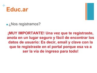 +
Educ.ar
■ ¿Nos registramos?
¡MUY IMPORTANTE! Una vez que te registraste,
anota en un lugar seguro y fácil de encontrar los
datos de usuario: Es decir, email y clave con la
que te registraste en el portal porque esa va a
ser la vía de ingreso para todo!
 