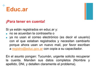 +
Educ.ar
¡Para tener en cuenta!
Si ya están registrados en educ.ar y:
■ no se acuerdan la contraseña o
■ ya no usan el correo electrónico (es decir el usuario)
con el que estaban registrados y necesitan cambiarlo
porque ahora usan un nuevo mail, por favor escriban
a registro@educ.gov.ar con copia a su capacitador.
En el asunto pongan: Tucumán, urgente solicito recuperar
la cuenta. Manden sus datos completos (Nombre y
apellido, DNI, ​y detallen claramente el problema).
 