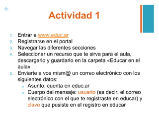 +
Actividad 1
1. Entrar a www.educ.ar
2. Registrarse en el portal
3. Navegar las diferentes secciones
4. Seleccionar un recurso que te sirva para el aula,
descargarlo y guardarlo en la carpeta «Educar en el
aula»
5. Enviarte a vos mism@ un correo electrónico con los
siguientes datos:
■ Asunto: cuenta en educ.ar
■ Cuerpo del mensaje: usuario (es decir, el correo
electrónico con el que te registraste en educar) y
clave que pusiste en el registro en educar
 