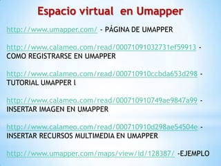 Espacio virtual en Umapper
http://www.umapper.com/ - PÁGINA DE UMAPPER

http://www.calameo.com/read/00071091032731ef59913 -
COMO REGISTRARSE EN UMAPPER

http://www.calameo.com/read/000710910ccbda653d298 -
TUTORIAL UMAPPER l

http://www.calameo.com/read/000710910749ae9847a99 -
INSERTAR IMAGEN EN UMAPPER

http://www.calameo.com/read/000710910d298ae54504e -
INSERTAR RECURSOS MULTIMEDIA EN UMAPPER

http://www.umapper.com/maps/view/id/128387/ -EJEMPLO
 