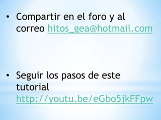 • Compartir en el foro y al
  correo hitos_gea@hotmail.com



• Seguir los pasos de este
  tutorial
  http://youtu.be/eGbo5jkFFpw
 