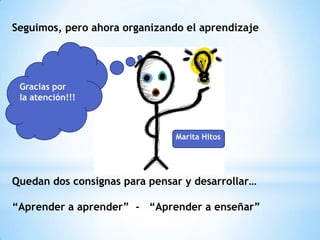 Seguimos, pero ahora organizando el aprendizaje




 Gracias por
 la atención!!!



                               Marita Hitos




Quedan dos consignas para pensar y desarrollar…

“Aprender a aprender” - “Aprender a enseñar”
 