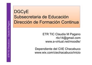 DGCyE
                                       Subsecretaria de Educación
                                       Dirección de Formación Continua
ETR TIC Chacabuco - Claudia M Pagano




                                                     ETR TIC Claudia M Pagano
                                                             rtic14@gmail.com
                                                      www.a-virtual.net/moodle/

                                                Dependiente del CIIE Chacabuco
                                                www.wix.com/ciechacabuco/inicio
 