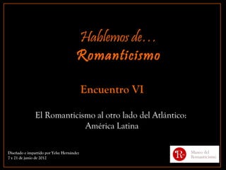 Hablemos de…
                                      Romanticismo

                                           Encuentro VI

               El Romanticismo al otro lado del Atlántico:
                            América Latina

Diseñado e impartido por Yelsy Hernández
7 y 21 de junio de 2012
 