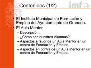 Contenidos (1/2) El Instituto Municipal de Formación y Empleo del Ayuntamiento de Granada. El Aula Mentor Descripción. ¿Cómo son nuestros Alumnos? Aspectos a favor de un Aula Mentor en un centro de Formación y Empleo. Aspectos en contra de un Aula Mentor en un centro de Formación y Empleo. 