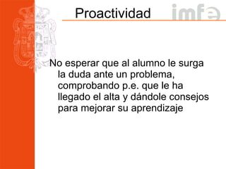 Proactividad No esperar que al alumno le surga la duda ante un problema, comprobando p.e. que le ha llegado el alta y dándole consejos para mejorar su aprendizaje 