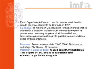 Es un Organismo Autónomo Local de carácter administrativo creado por el Ayuntamiento de Granada en 1992. Su objetivo:   la mejora en Granada de la formación profesional, la orientación e inserción profesional, el fomento del empleo, la promoción económica y empresarial, el desarrollo local,  la investigación socioeconómica y la igualdad de oportunidades  en los ámbitos anteriores. Recursos:   Presupuesto anual de  7.000.000 €. Siete centros  de trabajo. Plantilla de 130 personas. Población a la que se dirige:  Ciudad con 244.716 habitantes Tasa de paro del 8%. Bolsas de exclusión social Aumento de población inmigrante 