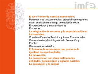El eje y centro de nuestra intervención: Personas que buscan empleo, especialmente quienes están en situación o riesgo de exclusión social. Emprendedores y emprendedoras Empresas La integración de recursos y la especialización en los servicios: Coordinación entre Servicios y Áreas Transversales Centros territoriales integrales de Formación y Empleo. Centros especializados El fomento de actuaciones que procuren la igualdad de oportunidades  La innovación La cooperación con otras Instituciones, entidades, asociaciones y agentes sociales La evaluación y la calidad 