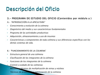 3.- PROGRAMA DE ESTUDIO DEL OFICIO (Contenidos por módulo a ) A.-  “INTRODUCCIÓN A LA APICULTURA” Conocimiento y evolución de la colmena Diagnóstico del medio y sus características fundamentales Programa de las actividades productivas Adquisición, almacenamiento y uso de insumos Características y componentes de toda colmena y sus diferencias específicas con los demás sistemas de vida. B.-  “ FUNCIONAMIENTO DE LA COLMENA” Estructura general de una colmena Clasificación de los integrantes de la colmena Funciones de los integrantes de la colmena Control y cuidado de las colmenas Métodos y técnicas de multiplicación de reinas y núcleos Técnicas de producción y optimización de la colmena 