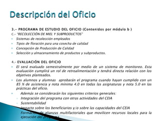 3.- PROGRAMA DE ESTUDIO DEL OFICIO (Contenidos por módulo b ) C.-  “RECOLECCIÓN DE MIEL Y SUBPRODUCTOS” Sistemas de recolección empleados Tipos de floración para una cosecha de calidad Concepción de Producción de Calidad Selección y almacenamiento de productos y subproductos.   4.-  EVALUACIÓN DEL OFICIO El será evaluado semestralmente por medio de un sistema de monitoreo. Esta evaluación cumplirá un rol de retroalimentación y tendrá directa relación con los objetivos planteados. Los alumnos y alumnas  aprobarán el programa cuando hayan cumplido con un 85 % de asistencia y nota mínima 4.0 en todas las asignaturas y nota 5.0 en las prácticas del oficio. Además se considerarán los siguientes criterios generales: Integración del programa con otras actividades del CEIA Sustentabilidad Impacto sobre los beneficiarios y/o sobre las capacidades del CEIA Formación de alianzas multifactoriales que movilicen recursos locales para la ejecución del programa 