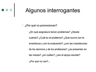 Algunos interrogantes ¿Por qué no promocionan?  ¿En qué asignatura tienen problemas? ¿Desde cuándo? ¿Cuál es el problema? ¿Qué ocurre con la enseñanza y con la evaluación? ¿con las inasistencias de los alumnos y de los profesores? ¿se presentan en las mesas? ¿en cuáles? ¿van al apoyo escolar? ¿Por qué no van?... 