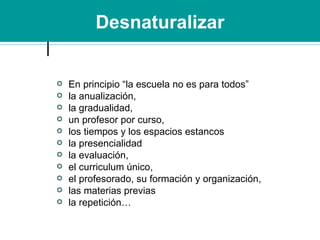 Desnaturalizar En principio “la escuela no es para todos” la anualización, la gradualidad,  un profesor por curso,  los tiempos y los espacios estancos la presencialidad la evaluación,  el curriculum único,  el profesorado, su formación y organización,  las materias previas la repetición… 