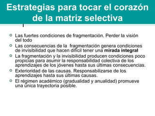 Estrategias para tocar el corazón de la matriz selectiva Las fuertes condiciones de fragmentación. Perder la visión del todo Las consecuencias de la  fragmentación genera condiciones de invisibilidad que hacen difícil tener una  mirada integral La fragmentación y la invisibilidad producen condiciones poco propicias para asumir la responsabilidad colectiva de los aprendizajes de los jóvenes hasta sus últimas consecuencias. Exterioridad de las causas. Responsabilizarse de los aprendizajes hasta sus últimas causas. El régimen académico (gradualidad y anualidad) promueve una única trayectoria posible. 