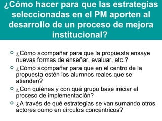 ¿Cómo hacer para que las estrategias seleccionadas en el PM aporten al desarrollo de un proceso de mejora institucional?   ¿Cómo acompañar para que la propuesta ensaye nuevas formas de enseñar, evaluar, etc.? ¿Cómo acompañar para que en el centro de la propuesta estén los alumnos reales que se atienden? ¿Con quiénes y con qué grupo base iniciar el proceso de implementación? ¿A través de qué estrategias se van sumando otros actores como en círculos concéntricos? 