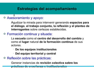 Estrategias del acompañamiento Asesoramiento y apoyo:   A gudizar la mirada para intervenir generando  espacios para el diálogo ,  el trabajo conjunto, la reflexión y el planteo de interrogantes  sobre certezas establecidas.  Formaci ón continua y situada:   La  escuela  como el  centro del desarrollo del cambio  y como el  lugar  natural  de la formación continua  de sus actores.  De los equipos institucionales Del equipo territorial y central Reflexi ón sobre las prácticas:   Generar instancias de  revisión colectiva sobre los prácticas de enseñanza e institucionales 
