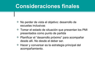 Consideraciones finales No perder de vista el objetivo: desarrollo de escuelas inclusivas Tomar el estado de situación que presentan los PMI presentados como punto de partida Planificar el “desarrollo próximo” para acompañar desde allí. No desde el deber ser. Hacer y conversar es la estrategia principal del acompañamiento. 