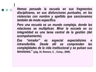 He mos pensado la escuela en sus fragmentos disciplinares, en sus disfunciones puntuales, en las violencias con nombre y apellido que sancionamos tambi én   de modo espec íf ico.  Pero una escuela es un mundo complejo, donde las relaciones se multiplican. Mirar la escuela en su integralidad es una tarea central de la gesti ón ( del acompa ñam iento).  Ese  “m i rador” es especial especial ísi mo e intransferible. Desde all í  se comprenden las complejidades de la vida institucional y se pulsan sus tensiones .”  (p ág. 34, R omero, C. , Comp., 2009). 