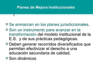 Se enmarcan en los planes jurisdiccionales.  Son un instrumento para avanzar en la transformación  del modelo institucional de la E.S.  y de sus prácticas pedagógicas.  Deben generar recorridos diversificados que permitan efectivizar el derecho a una educación secundaria de calidad. Son dinámicos Planes de Mejora Institucionales   