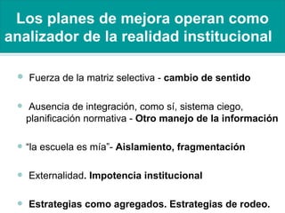 Los planes de mejora operan como analizador de la realidad institucional   Fuerza de la matriz selectiva -  cambio de sentido Ausencia de integración, como sí, sistema ciego, planificación normativa -  Otro manejo de la información “ la escuela es mía”-  Aislamiento, fragmentación   Externalidad . Impotencia institucional Estrategias como agregados. Estrategias de rodeo. 
