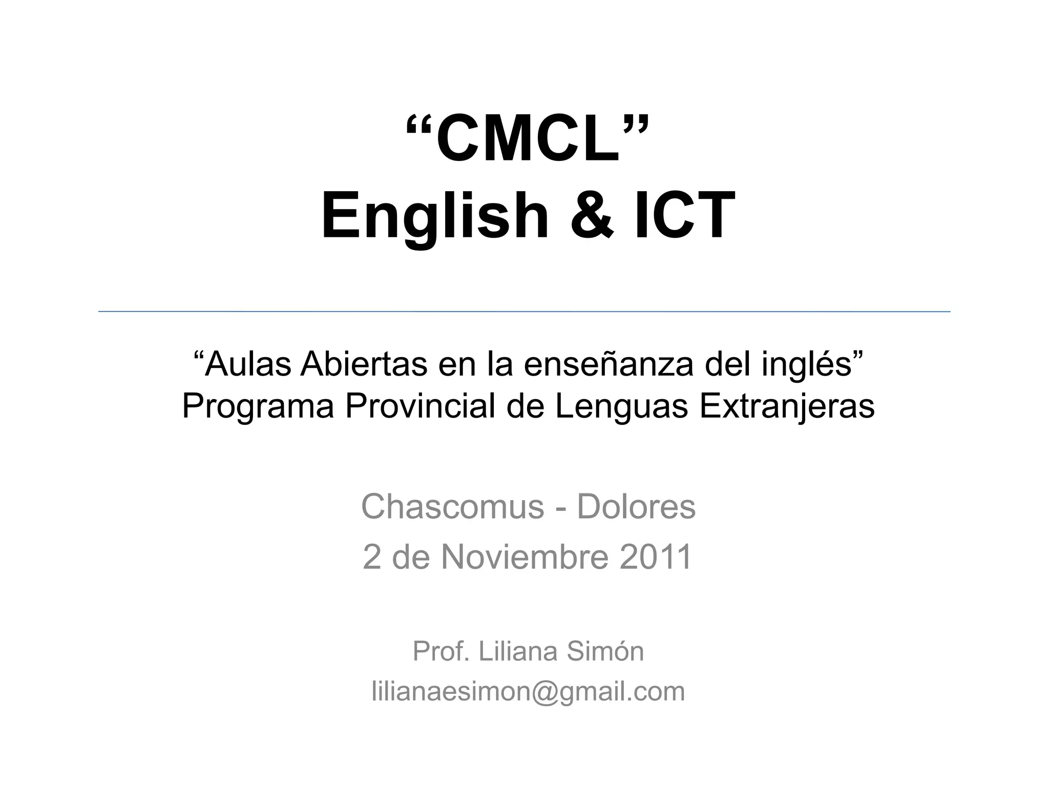 “CMCL”
English & ICT
“Aulas Abiertas en la enseñanza del inglés”
Programa Provincial de Lenguas Extranjeras
Chascomus - Dolores
2 de Noviembre 2011
Prof. Liliana Simón
lilianaesimon@gmail.com
 