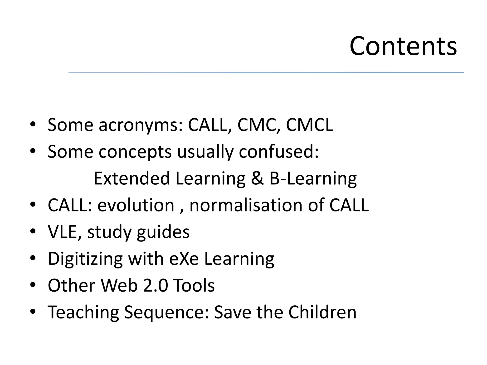 Contents
• Some acronyms: CALL, CMC, CMCL
• Some concepts usually confused:
Extended Learning & B-Learning
• CALL: evolution , normalisation of CALL
• VLE, study guides
• Digitizing with eXe Learning
• Other Web 2.0 Tools
• Teaching Sequence: Save the Children
 
