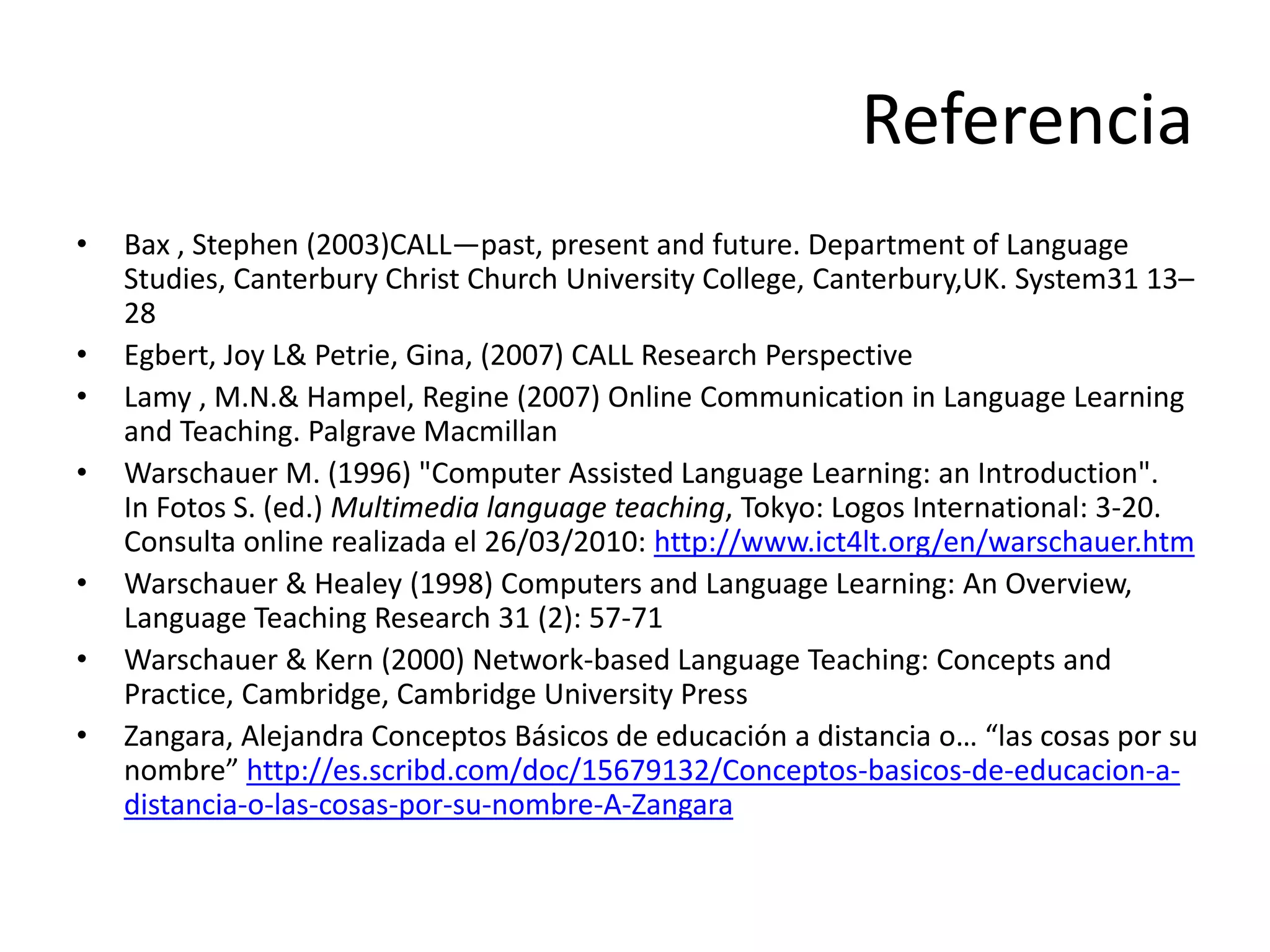 Referencia
• Bax , Stephen (2003)CALL—past, present and future. Department of Language
Studies, Canterbury Christ Church University College, Canterbury,UK. System31 13–
28
• Egbert, Joy L& Petrie, Gina, (2007) CALL Research Perspective
• Lamy , M.N.& Hampel, Regine (2007) Online Communication in Language Learning
and Teaching. Palgrave Macmillan
• Warschauer M. (1996) "Computer Assisted Language Learning: an Introduction".
In Fotos S. (ed.) Multimedia language teaching, Tokyo: Logos International: 3-20.
Consulta online realizada el 26/03/2010: http://www.ict4lt.org/en/warschauer.htm
• Warschauer & Healey (1998) Computers and Language Learning: An Overview,
Language Teaching Research 31 (2): 57-71
• Warschauer & Kern (2000) Network-based Language Teaching: Concepts and
Practice, Cambridge, Cambridge University Press
• Zangara, Alejandra Conceptos Básicos de educación a distancia o… “las cosas por su
nombre” http://es.scribd.com/doc/15679132/Conceptos-basicos-de-educacion-a-
distancia-o-las-cosas-por-su-nombre-A-Zangara
 