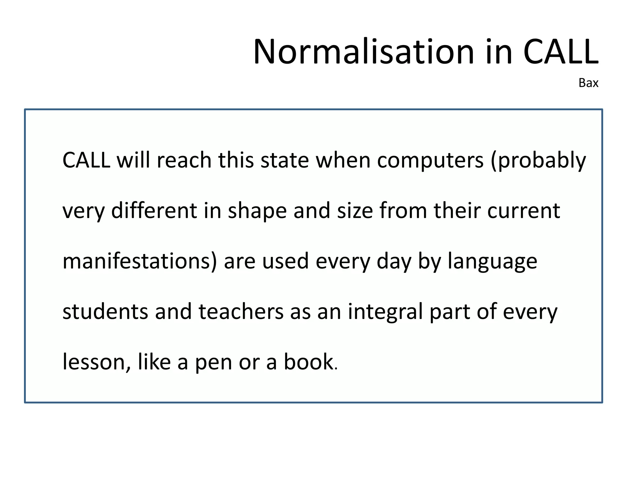 Normalisation in CALL
Bax
CALL will reach this state when computers (probably
very different in shape and size from their current
manifestations) are used every day by language
students and teachers as an integral part of every
lesson, like a pen or a book.
 
