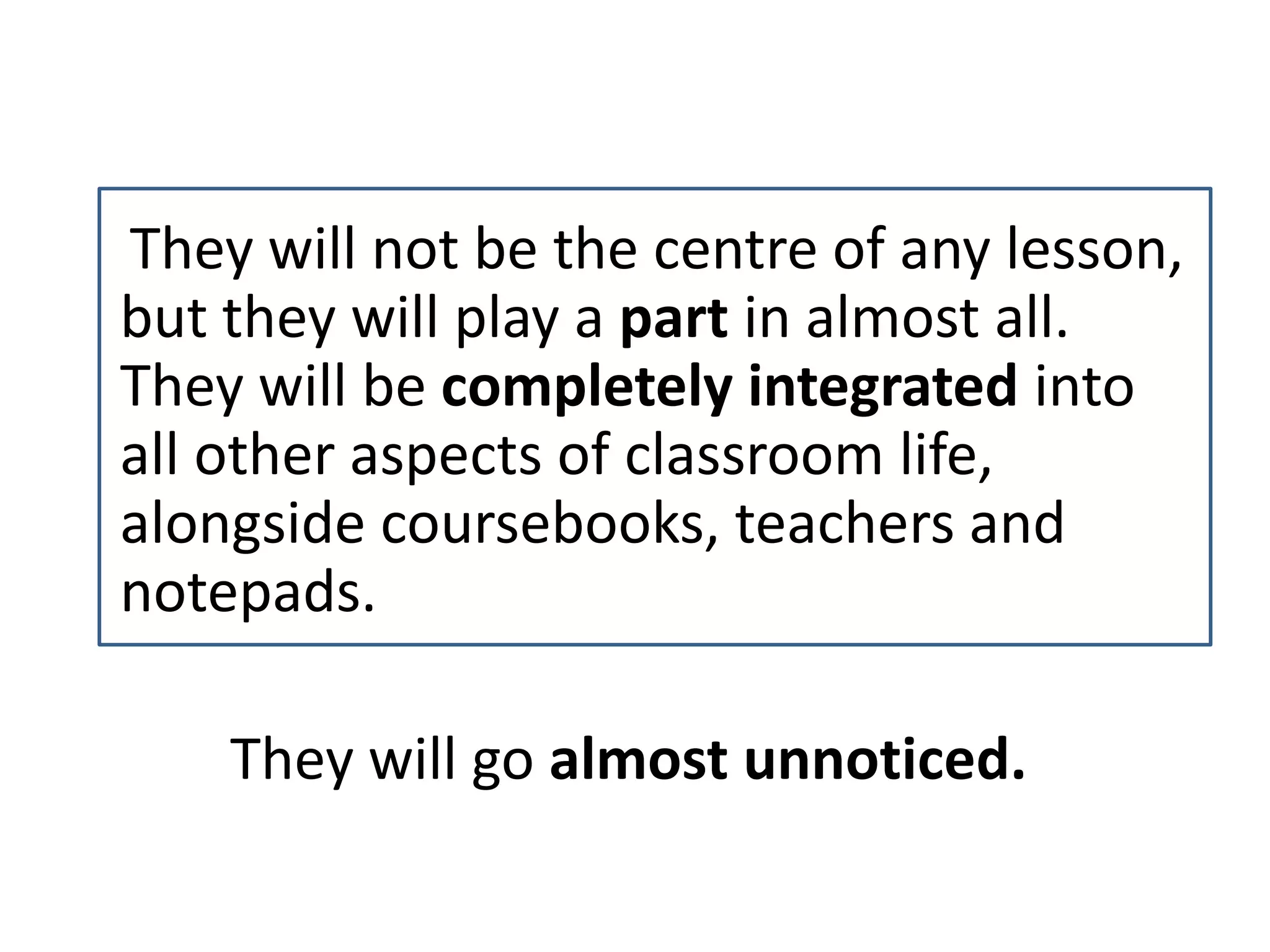 They will not be the centre of any lesson,
but they will play a part in almost all.
They will be completely integrated into
all other aspects of classroom life,
alongside coursebooks, teachers and
notepads.
They will go almost unnoticed.
 