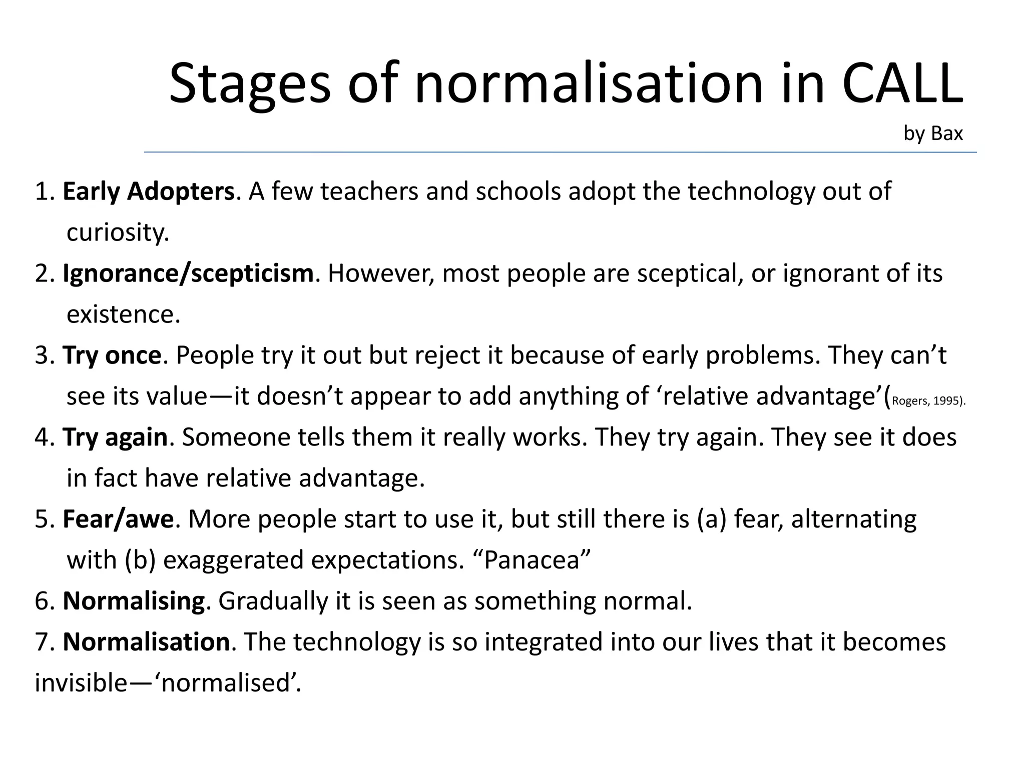 Stages of normalisation in CALL
by Bax
1. Early Adopters. A few teachers and schools adopt the technology out of
curiosity.
2. Ignorance/scepticism. However, most people are sceptical, or ignorant of its
existence.
3. Try once. People try it out but reject it because of early problems. They can’t
see its value—it doesn’t appear to add anything of ‘relative advantage’(Rogers, 1995).
4. Try again. Someone tells them it really works. They try again. They see it does
in fact have relative advantage.
5. Fear/awe. More people start to use it, but still there is (a) fear, alternating
with (b) exaggerated expectations. “Panacea”
6. Normalising. Gradually it is seen as something normal.
7. Normalisation. The technology is so integrated into our lives that it becomes
invisible—‘normalised’.
 