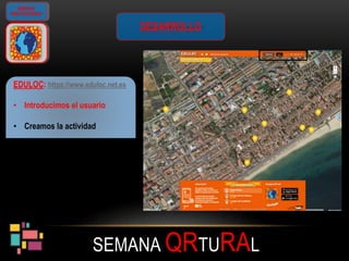 SEMANA QRTURAL
GIMKANA
GEOLOCALIZADA
DESARROLLO
EDULOC: https://www.eduloc.net.es
• Introducimos el usuario
• Creamos la actividad
 