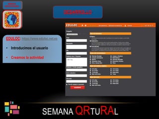 SEMANA QRTURAL
GIMKANA
GEOLOCALIZADA
DESARROLLO
EDULOC: https://www.eduloc.net.es
• Introducimos el usuario
• Creamos la actividad
 