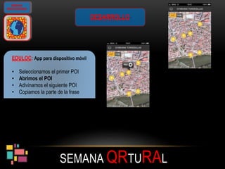 SEMANA QRTURAL
GIMKANA
GEOLOCALIZADA
DESARROLLO
EDULOC: App para dispositivo móvil
• Seleccionamos el primer POI
• Abrimos el POI
• Adivinamos el siguiente POI
• Copiamos la parte de la frase
 