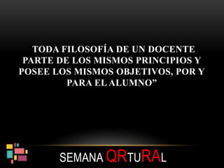 “TODA FILOSOFÍA DE UN DOCENTE
PARTE DE LOS MISMOS PRINCIPIOS Y
POSEE LOS MISMOS OBJETIVOS, POR Y
PARA EL ALUMNO”
SEMANA QRTURAL
 