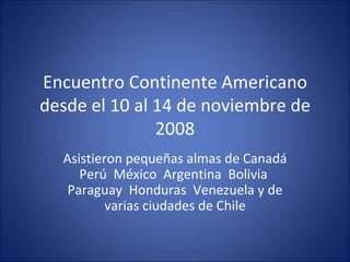 E ncuentro Continente Americano desde el 10 al 14 de noviembre de 2008 Asistieron pequeñas almas de Canadá Perú  México  Argentina  Bolivia  Paraguay  Honduras  Venezuela y de varias ciudades de Chile 