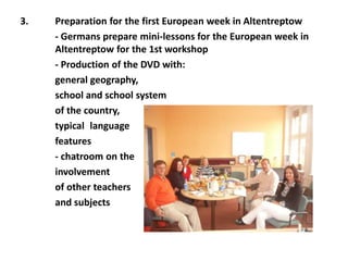 3. Preparation for the first European week in Altentreptow
- Germans prepare mini-lessons for the European week in
Altentreptow for the 1st workshop
- Production of the DVD with:
general geography,
school and school system
of the country,
typical language
features
- chatroom on the
involvement
of other teachers
and subjects
 
