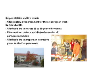 Responsibilities and first results
- Altentreptow gives green light for the 1st European week
by Nov 11, 2011
- All schools are to recrute 15 to 16-year-old students
- Altentreptow creates a website/webspace for all
participating schools
- All schools are to prepare an interactive
game for the European week
 