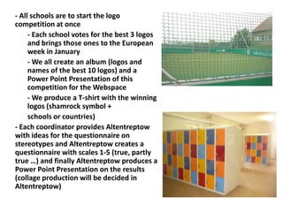 - All schools are to start the logo
competition at once
- Each school votes for the best 3 logos
and brings those ones to the European
week in January
- We all create an album (logos and
names of the best 10 logos) and a
Power Point Presentation of this
competition for the Webspace
- We produce a T-shirt with the winning
logos (shamrock symbol +
schools or countries)
- Each coordinator provides Altentreptow
with ideas for the questionnaire on
stereotypes and Altentreptow creates a
questionnaire with scales 1-5 (true, partly
true …) and finally Altentreptow produces a
Power Point Presentation on the results
(collage production will be decided in
Altentreptow)
 
