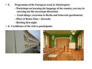 • 5. Programme of the European week in Altentreptow
- Workshops on learning the language of the country you stay in
carrying out the stereotype-discussion
- Good things: excursion to Berlin and Schwerin (parliament)
- Disco at Dance Oase + Karaoke
- Bowling first night
• 6. Certificates of the visit to participants
 