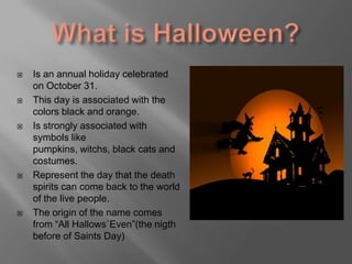 Whatis Halloween?Is an annual holiday celebratedonOctober 31. This dayisassociatedwith the colorsblack and orange. Is stronglyassociatedwith symbols likepumpkins, witchs, blackcatsand costumes. Represent the daythat the deathspirits can come back to the world of the livepeople.  The origin of the name comes from “All Hallows´Even”(the nigthbefore of SaintsDay)