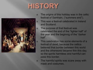 HISTORYThe origins of this holiday was in the celtic festival of Samhain, (“summersend”).This was a festival celebrated in Ireland and Scotland. The purpose of that festival wascelebratedthe end of the “lighterhalf” of the year and the beginnig of the “darkerhalf”. This celebration has someelements of a festival of dead, because the celticsbelievedthatborderbetween this world and the otherworldbecamethin this day, so the spiritsharmless and harmful can pass this border. The harmfulspiritswasscareawaywithmask and costumes.