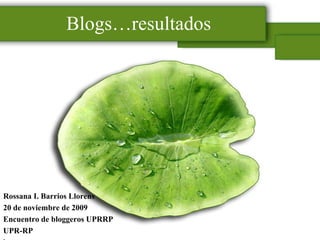 Blogs…resultados Rossana I. Barrios Llorens 20 de noviembre de 2009 Encuentro de bloggeros UPRRP UPR-RP l 