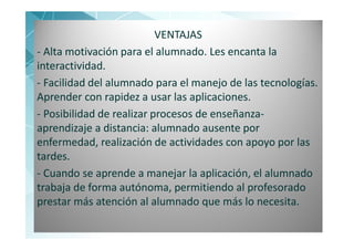 VENTAJAS
- Alta motivación para el alumnado. Les encanta la
interactividad.
- Facilidad del alumnado para el manejo de las tecnologías.
Aprender con rapidez a usar las aplicaciones.
- Posibilidad de realizar procesos de enseñanza-
aprendizaje a distancia: alumnado ausente por
enfermedad, realización de actividades con apoyo por las
tardes.
- Cuando se aprende a manejar la aplicación, el alumnado
trabaja de forma autónoma, permitiendo al profesorado
prestar más atención al alumnado que más lo necesita.
  13
 