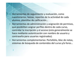 > Herramientas de seguimiento y evaluación, como
  cuestionarios, tareas, reportes de la actividad de cada
  alumno, plantillas de calificación…
> Herramientas de administración y asignación de permisos,
  que posibiliten asignar perfiles dentro de cada curso,
  controlar la inscripción y el acceso (esto generalmente se
  hace mediante autenticación con nombre de usuario y
  contraseña para usuarios registrados).
> Herramientas complementarias: Portafolio, bloc de notas,
  sistemas de búsqueda de contenidos del curso y/o foros…

   3
 
