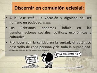 Discernir en comunión eclesial:
• A la Base está : la Vocación y dignidad del ser
  humano en sociedad. (Cf. GS 12)
• Los    Cristianos   podemos       influir en    las
  transformaciones sociales, políticas, económicas y
  culturales.
• Promover con la caridad en la verdad, el auténtico
  desarrollo de cada persona y de toda la humanidad.
  (Cf. Exh. Que en Cristo Nta. Paz México tenga vida digna 7)
 
