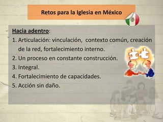 Retos para la Iglesia en México

Hacia adentro:
1. Articulación: vinculación, contexto común, creación
   de la red, fortalecimiento interno.
2. Un proceso en constante construcción.
3. Integral.
4. Fortalecimiento de capacidades.
5. Acción sin daño.
 
