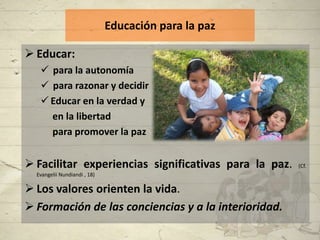 Educación para la paz

 Educar:
    para la autonomía
    para razonar y decidir
    Educar en la verdad y
     en la libertad
     para promover la paz


 Facilitar experiencias significativas para la paz.   (Cf.
  Evangelii Nundiandi , 18)

 Los valores orienten la vida.
 Formación de las conciencias y a la interioridad.
 
